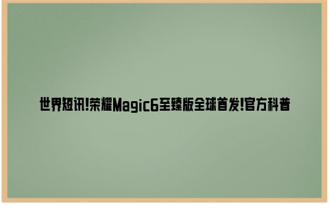 世界短讯！荣耀Magic6至臻版全球首发！官方科普LOFIC技术